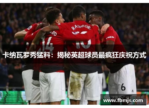 卡纳瓦罗秀猛料：揭秘英超球员最疯狂庆祝方式