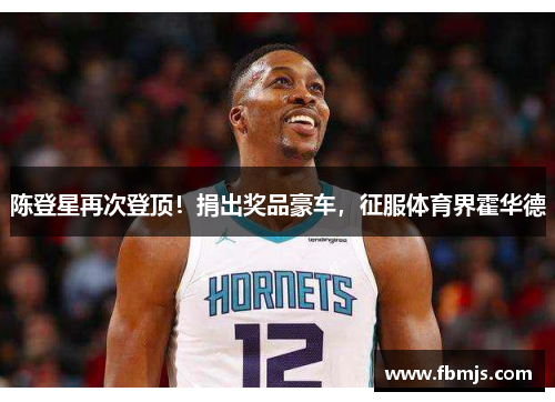 陈登星再次登顶！捐出奖品豪车，征服体育界霍华德